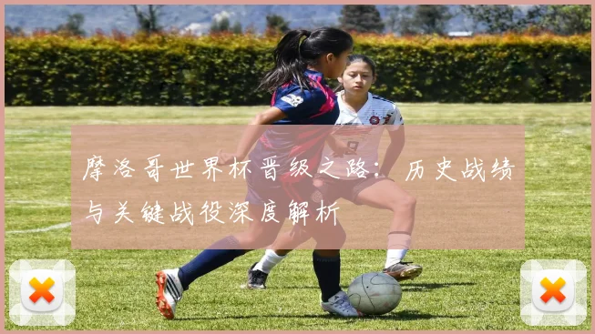 摩洛哥世界杯晋级之路：历史战绩与关键战役深度解析